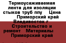 Термоусаживаемая лента для изоляции стыков труб ппу  › Цена ­ 320 - Приморский край, Владивосток г. Строительство и ремонт » Материалы   . Приморский край